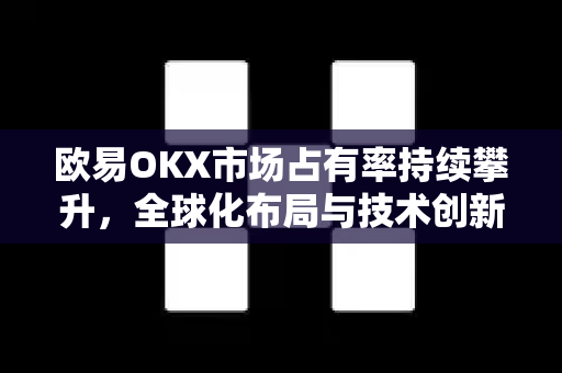 欧易OKX市场占有率持续攀升，全球化布局与技术创新驱动行业变革