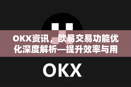 OKX资讯，欧易交易功能优化深度解析—提升效率与用户体验的全新升级