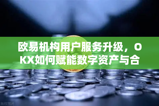 欧易机构用户服务升级，OKX如何赋能数字资产与合规化发展