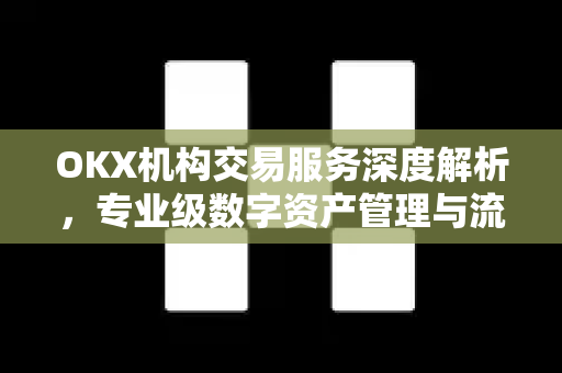 OKX机构交易服务深度解析，专业级数字资产管理与流动性解决方案