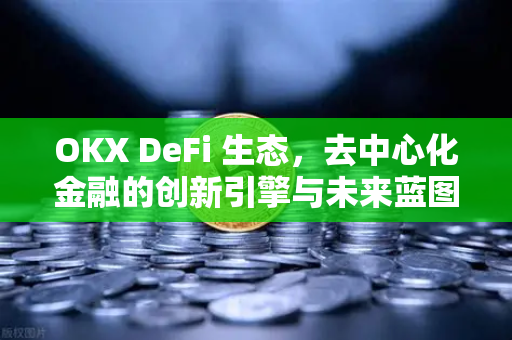 OKX DeFi 生态，去中心化金融的创新引擎与未来蓝图