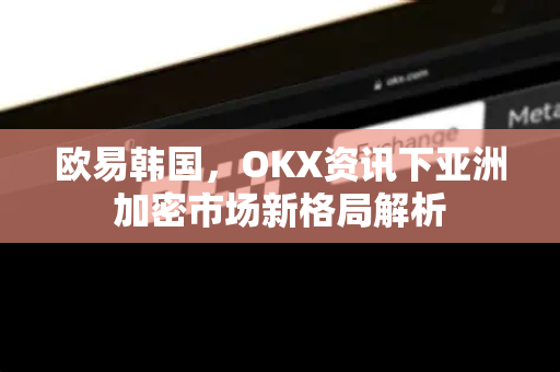 欧易韩国，OKX资讯下亚洲加密市场新格局解析-第1张图片-OKX交易所 - 欧易官方下载 | 领先安全的加密交易中心