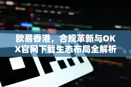 欧易香港，合规革新与OKX官网下载生态布局全解析